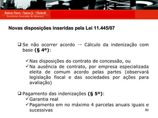 Novas disposições inseridas pela Lei 11.445/07 Se não ocorrer acordo  ->  Cálculo da indenização com base  (§ 4º) : Nas disposições do contrato de concessão, ou Na ausência de contrato, por empresa especializada eleita de comum acordo pelas partes (observará legislação fiscal e das sociedades por ações para avaliação) Pagamento das indenizações  (§ 5º) : Garantia real Pagamento em no máximo 4 parcelas anuais iguais e sucessivas 
