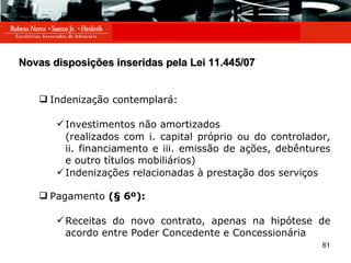 Novas disposições inseridas pela Lei 11.445/07 Indenização contemplará: Investimentos não amortizados  (realizados com i. capital próprio ou do controlador, ii. financiamento e iii. emissão de ações, debêntures e outro títulos mobiliários) Indenizações relacionadas à prestação dos serviços Pagamento  (§ 6º): Receitas do novo contrato, apenas na hipótese de acordo entre Poder Concedente e Concessionária 