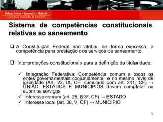 Sistema de competências constitucionais relativas ao saneamento A Constituição Federal não atribui, de forma expressa, a competência para prestação dos serviços de saneamento Interpretações constitucionais para a definição da titularidade: Integração Federativa: Competência comum a todos os entes governamentais conjuntamente  e no mesmo nível de igualdade (Art. 23, IX, CF, cumulado com art. 241, CF) -> UNIÃO, ESTADOS E MUNICIPIOS devem completar ou suprir os serviços Interesse comum (art. 25, § 3º, CF) -> ESTADO Interesse local (art. 30 , V, CF) -> MUNICÍPIO 