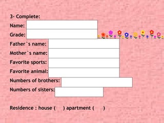 3- Complete:
Name:
Grade:
Father`s name:
Mother`s name:
Favorite sports:
Favorite animal:
Numbers of brothers:
Numbers of sisters:
Residence : house ( ) apartment ( )
11
 