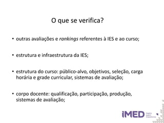 O que se verifica?
• outras avaliações e rankings referentes à IES e ao curso;
• estrutura e infraestrutura da IES;
• estrutura do curso: público-alvo, objetivos, seleção, carga
horária e grade curricular, sistemas de avaliação;
• corpo docente: qualificação, participação, produção,
sistemas de avaliação;
 