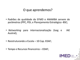 O que aprendemos?
• Padrões de qualidade da EFMD e ANAMBA servem de
parâmetros (PPC, PDI, e Planejamento Estratégico -BSC;
• Networking para internacionalização (Iseg e IAE
Austral);
• Reestruturando a Escola – 10 Cap. EDAF;
• Tempo e Recursos financeiros – EDAF;
 