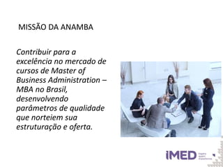 MISSÃO DA ANAMBA
Contribuir para a
excelência no mercado de
cursos de Master of
Business Administration –
MBA no Brasil,
desenvolvendo
parâmetros de qualidade
que norteiem sua
estruturação e oferta.
 