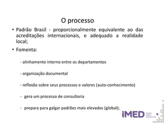 O processo
• Padrão Brasil - proporcionalmente equivalente ao das
acreditações internacionais, e adequado a realidade
local;
• Fomenta:
- alinhamento interno entre os departamentos
- organização documental
- reflexão sobre seus processos e valores (auto-conhecimento)
- gera um processo de consultoria
- prepara para galgar padrões mais elevados (global);
 