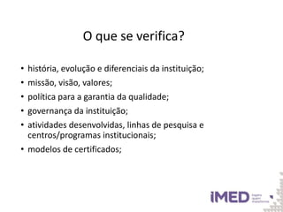 O que se verifica?
• história, evolução e diferenciais da instituição;
• missão, visão, valores;
• política para a garantia da qualidade;
• governança da instituição;
• atividades desenvolvidas, linhas de pesquisa e
centros/programas institucionais;
• modelos de certificados;
 