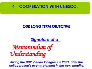 UITP AND UNESCO OUR LONG TERM OBJECTIVE Signature of a  Memorandum of Understanding   during the UITP Vienna Congress in 2009, after the collaboration’s events planned in the next months . 4  COOPERATION WITH UNESCO: 