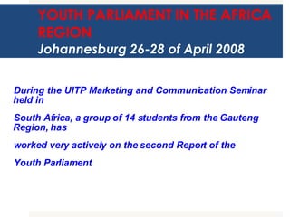 YOUTH PARLIAMENT IN THE AFRICA REGION Johannesburg 26-28 of April 2008 During the UITP Marketing and Communication Seminar held in  South Africa, a group of 14 students from the Gauteng Region, has  worked very actively on the second Report of the  Youth Parliament  