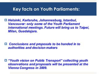 Key facts on Youth Parliaments: Helsinki, Karlsruhe, Johannesburg, Istanbul, Vancouver: only some of the Youth Parliament international meetings. Future will bring us to Taipei, Milan, Guadalajara. Conclusions and proposals to be handed in to authorities and decision makers  “ Youth vision on Public Transport” collecting youth observations and proposals will be presented at the Vienna Congress in 2009.  