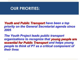 OUR PRIORITIES: Youth and Public Transport  have been a top priority on the General Secretariat agenda since 2005 The Youth Project leads public transport organizations to recognize that  young people   are essential for Public Transport  and helps young people to think of PT as a critical component of their lives 