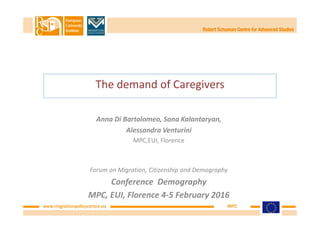 www.migrationpolicycentre.eu MPC
The demand of Caregivers
Anna Di Bartolomeo, Sona Kalantaryan,
Alessandra Venturini
MPC,EUI, Florence
Forum on Migration, Citizenship and Demography
Conference Demography
MPC, EUI, Florence 4-5 February 2016
 