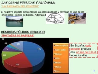 Las obras públicas y privadas: “ La amenaza del cemento” El negativo impacto ambiental de las obras públicas y privadas es uno de los  principales  frentes de batalla. Además de los  ,las  y los  Residuos sólidos urbanos: “ Montañas de basuras”  En España,  cada persona  produce  casi  un kilo de R.S.U.  todos los días. 