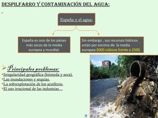 Despilfarro y contaminación del agua: España es uno de los países más secos de la media europea y mundial. Sin embargo , sus recursos hídricos están por encima de  la media europea: 3000 cúbicos frente a 2500. España y el agua: Principales problemas: Irregularidad geográfica (húmeda y seca). Las inundaciones y sequías. La sobrexplotación de los acuíferos. El uso irracional de las industrias…  