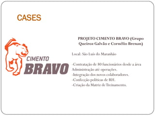 CASES
PROJETO CIMENTO BRAVO (Grupo
Queiroz Galvão e Cornélio Brenan)
Local: São Luís do Maranhão
-Contratação de 80 funcionários desde a área
Administração até operações.
-Integração dos novos colaboradores.
-Confecção políticas de RH.
-Criação da Matriz deTreinamento.
 