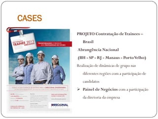 CASES
PROJETO Contratação deTrainees –
Brasil
Abrangência Nacional
(BH - SP - RJ - Manaus - PortoVelho)
Realização de dinâmicas de grupo nas
diferentes regiões com a participação de
candidatos
 Painel de Negócios com a participação
da diretoria da empresa
 