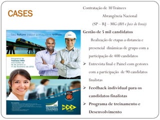 CASES
Contratação de 30Trainees
Abrangência Nacional
(SP – RJ – MG (BH e Juiz de Fora))
Gestão de 5 mil candidatos
Realização de etapas a distancia e
presencial dinâmicas de grupo com a
participação de 400 candidatos
 Entrevista final e Painel com gestores
com a participação de 90 candidatos
finalistas
 Feedback individual para os
candidatos finalistas
 Programa de treinamento e
Desenvolvimento
 
