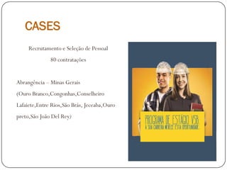 CASES
Recrutamento e Seleção de Pessoal
80 contratações
Abrangência – Minas Gerais
(Ouro Branco,Congonhas,Conselheiro
Lafaiete,Entre Rios,São Brás, Jeceaba,Ouro
preto,São João Del Rey)
 