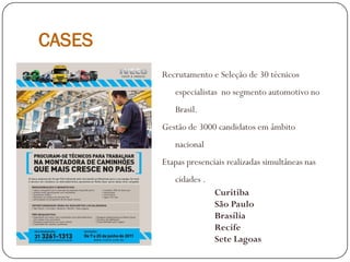 CASES
Recrutamento e Seleção de 30 técnicos
especialistas no segmento automotivo no
Brasil.
Gestão de 3000 candidatos em âmbito
nacional
Etapas presenciais realizadas simultâneas nas
cidades .
Curitiba
São Paulo
Brasília
Recife
Sete Lagoas
 