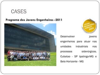 CASES
Programa dos Jovens Engenheiros -2011
Desenvolver jovens
engenheiros para atuar nas
unidades industriais nos
processos siderúrgicos.
Cubatao - SP Ipatinga-MG e
Belo Horizonte - MG
 