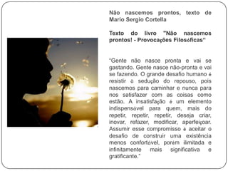 Não nascemos prontos, texto de
Mario Sergio Cortella
Texto do livro "Não nascemos
prontos! - Provocações Filosóficas“
“Gente não nasce pronta e vai se
gastando. Gente nasce não-pronta e vai
se fazendo. O grande desafio humano é
resistir à sedução do repouso, pois
nascemos para caminhar e nunca para
nos satisfazer com as coisas como
estão. A insatisfação é um elemento
indispensável para quem, mais do
repetir, repetir, repetir, deseja criar,
inovar, refazer, modificar, aperfeiçoar.
Assumir esse compromisso é aceitar o
desafio de construir uma existência
menos confortável, porém ilimitada e
infinitamente mais significativa e
gratificante.”
 