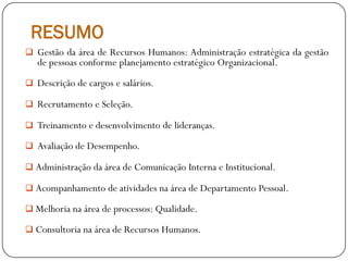 RESUMO
 Gestão da área de Recursos Humanos: Administração estratégica da gestão
de pessoas conforme planejamento estratégico Organizacional.
 Descrição de cargos e salários.
 Recrutamento e Seleção.
 Treinamento e desenvolvimento de lideranças.
 Avaliação de Desempenho.
 Administração da área de Comunicação Interna e Institucional.
 Acompanhamento de atividades na área de Departamento Pessoal.
 Melhoria na área de processos: Qualidade.
 Consultoria na área de Recursos Humanos.
 