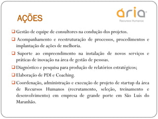 AÇÕES
 Gestão de equipe de consultores na condução dos projetos.
 Acompanhamento e reestruturação de processos, procedimentos e
implantação de ações de melhoria.
 Suporte ao empreendimento na instalação de novos serviços e
práticas de inovação na área de gestão de pessoas.
 Diagnóstico e pesquisa para produção de relatórios estratégicos;
 Elaboração de PDI e Coaching.
 Coordenação, administração e execução de projeto de startup da área
de Recursos Humanos (recrutamento, seleção, treinamento e
desenvolvimento) em empresa de grande porte em São Luís do
Maranhão.
 