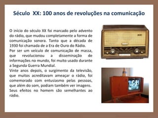 Século XX: 100 anos de revoluções na comunicação

O início do século XX foi marcado pelo advento
do rádio, que mudou completamente a forma de
comunicação sonora. Tanto que a década de
1930 foi chamada de a Era de Ouro do Rádio.
Por ser um veículo de comunicação de massa,
que     revolucionou    a   disseminação    de
informações no mundo, foi muito usado durante
a Segunda Guerra Mundial.
Vinte anos depois, o surgimento da televisão,
que muitos acreditavam ameaçar o rádio, foi
comemorado com entusiasmo pelas pessoas,
que além do som, podiam também ver imagens.
Seus efeitos no homem são semelhantes ao
rádio.
 