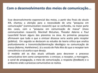 Com o desenvolvimento dos meios de comunicação...

Esse desenvolvimento exponencial dos meios, a partir dos finais do século
XIX, chamou a atenção para a necessidade de uma “pesquisa em
comunicação” (communication research) que se confundiu, na maior parte
dos casos, com a “pesquisa em comunicação de massa” (mass
communication research). Marshall McLuhan, Theodor Adorno e Paul
Lazarsfeld foram alguns dos pioneiros na área. As primeiras pesquisas
afirmavam que tudo o que o emissor dissesse seria aceito pelo receptor
(público). Em seguida se destacam os estudos da teoria crítica que analisa
profundamente a transmissão/dominação ideológica na comunicação de
massa (Adorno, Horkheimer). Já a escola de Palo Alto diz que o receptor tem
consciência e só aceita o que deseja.
O modelo até os dias atuais utilizado para descrever o processo
comunicativo tem como componentes: o emissor, o receptor, a mensagem,
o canal de propagação, o meio de comunicação, a resposta (feedback) e o
ambiente onde o processo comunicativo se realiza.
 