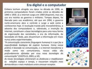Era digital e o computador
Embora tenham atingido seu ápice na década de 1990, os
primeiros computadores foram criados entre as décadas de
1940 e 1950. Já a Internet surgiu em 1969 (Arpanet), mas seu
uso era restrito ao governo e militares. Tempos depois, foi
liberado para uso acadêmico, até que em 1994, o governo
norte-americano abre o controle e surge a web como a
conhecemos hoje. A revolução trazida pela microeletrônica, o
advento dos computadores e, sobretudo, a invenção da
Internet, constituem a base tecnológica para uma nova forma
de organização das sociedades, a era da informação, da
Sociedade em Rede, pois disseminam a informação em níveis
nunca antes experimentados.
“A comunicação consciente (linguagem humana) é o que faz a
especificidade biológica da espécie humana. Como nossa
prática é baseada na comunicação, e a Internet transforma o
modo como nos comunicamos, nossas vidas são
profundamente afetadas por essa nova tecnologia da
comunicação” (CASTELLS, 2003, p.10).
As novas tecnologias eliminaram as distâncias e modificaram
as relações espaço e tempo, e trouxeram relações mais
democráticas e mais maleáveis entre emissor-receptor.
 