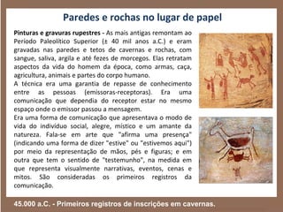 Paredes e rochas no lugar de papel
Pinturas e gravuras rupestres - As mais antigas remontam ao
Período Paleolítico Superior (± 40 mil anos a.C.) e eram
gravadas nas paredes e tetos de cavernas e rochas, com
sangue, saliva, argila e até fezes de morcegos. Elas retratam
aspectos da vida do homem da época, como armas, caça,
agricultura, animais e partes do corpo humano.
A técnica era uma garantia de repasse de conhecimento
entre as pessoas (emissoras-receptoras). Era uma
comunicação que dependia do receptor estar no mesmo
espaço onde o emissor passou a mensagem.
Era uma forma de comunicação que apresentava o modo de
vida do indivíduo social, alegre, místico e um amante da
natureza. Fala-se em arte que "afirma uma presença"
(indicando uma forma de dizer "estive" ou "estivemos aqui")
por meio da representação de mãos, pés e figuras; e em
outra que tem o sentido de "testemunho", na medida em
que representa visualmente narrativas, eventos, cenas e
mitos. São consideradas os primeiros registros da
comunicação.

45.000 a.C. - Primeiros registros de inscrições em cavernas.
 