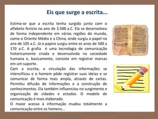 Eis que surge a escrita...
Estima-se que a escrita tenha surgido junto com o
alfabeto fenício no ano de 3.500 a.C. Ela se desenvolveu
de forma independente em várias regiões do mundo,
como o Oriente Médio e a China, onde surgiu o papel no
ano de 105 a.C. Já o papiro surgiu entre os anos de 500 a
170 a.C. A grafia é uma tecnologia de comunicação
historicamente criada e desenvolvida na sociedade
humana e, basicamente, consiste em registrar marcas
em um suporte.
Com a escrita, a circulação das informações se
intensificou e o homem pôde registrar suas ideias e se
comunicar de forma mais ampla, através de cartas.
Permitiu difusão de informações e a construção de
conhecimentos. Ela também influenciou no surgimento e
organização de cidades e estados. O modelo de
comunicação é mais elaborado.
O maior acesso à informação mudou totalmente a
comunicação entre os homens...
 