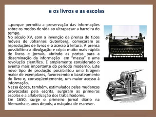 e os livros e as escolas

...porque permitiu a preservação das informações
sobre os modos de vida ao ultrapassar a barreira do
tempo.
No século XV, com a invenção da prensa de tipos
móveis de Johannes Gutenberg, começaram as
reproduções de livros e o acesso à leitura. A prensa
possibilitou a divulgação e cópia muito mais rápida
de livros e jornais, abrindo as portas para a
disseminação da informação em “massa” e uma
revolução científica. É amplamente considerado o
evento mais importante do período moderno. Este
novo tipo de produção possibilitou uma tiragem
maior de exemplares, favorecendo o barateamento
do livro e, conseqüentemente, um maior acesso à
informação.
Nessa época, também, estimulados pelas mudanças
provocadas pela escrita, surgiram as primeiras
escolas e a alfabetização dos trabalhadores.
Em 1650, surge o primeiro jornal diário na
Alemanha e, anos depois, a máquina de escrever.
 
