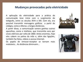 Mudanças provocadas pela eletricidade

A aplicação da eletricidade para a prática da
comunicação teve início com o surgimento do
telégrafo, entre os séculos XVIII e XIX. Com ela, era
possível transmitir mensagens gráficas a partir de
códigos, como o Morse, a longas distâncias.
A partir disso, a comunicação sonora ganhou outros
aparelhos, como o telefone, que transmitia sons por
sinais elétricos por volta de 1860. Antes enormes, hoje
eles cabem na palma da mão e, além das ligações,
também faz fotos, vídeos e acessa Internet.
Os papéis de emissor-receptor se tornam mais
maleáveis... As distâncias diminuem...
 