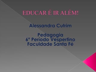 EDUCAR É IR ALÉM! Alessandra Cutrim Pedagogia  6º Período Vespertino Faculdade Santa Fé 