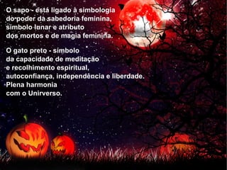 O sapo - está ligado à simbologia  do poder da sabedoria feminina,  símbolo lunar e atributo  dos mortos e de magia feminina. O gato preto - símbolo  da capacidade de meditação  e recolhimento espiritual,  autoconfiança, independência e liberdade.  Plena harmonia  com o Unirverso. 
