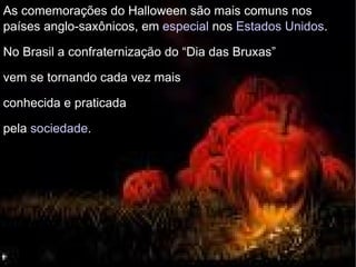 As comemorações do Halloween são mais comuns nos países anglo-saxônicos, em  especial  nos  Estados Unidos . No Brasil a confraternização do “Dia das Bruxas”  vem se tornando cada vez mais  conhecida e praticada  pela  sociedade . 