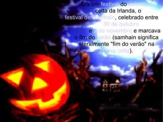 Era um  festival  do  calendário   celta da Irlanda, o  festival de Samhain , celebrado entre  30 de outubro   e  2 de novembro  e marcava  o fim do  verão  (samhain significa  literalmente "fim do verão" na  língua celta ). 