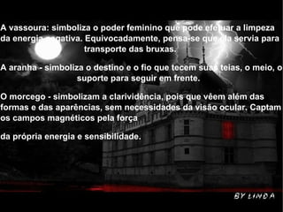 A vassoura: simboliza o poder feminino que pode efetuar a limpeza da energia negativa. Equivocadamente, pensa-se que ela servia para  transporte das bruxas. A aranha - simboliza o destino e o fio que tecem suas teias, o meio, o  suporte para seguir em frente. O morcego - simbolizam a clarividência, pois que vêem além das formas e das aparências, sem necessidades da visão ocular. Captam os campos magnéticos pela força  da própria energia e sensibilidade. 