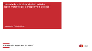 06 DICEMBRE 2018 – Workshop, Roma, Via C. Balbo 14
Alessandra Federici | Istat
I musei e le istituzioni similari in Italia:
aspetti metodologici e prospettive di sviluppo
 