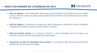 © 2016 Alessandra Gotti – direitos autorais reservados
 RAIO X DO PADRÃO DE LITIGÂNCIA EM 2012
 Raio X da litigância → entre 2009-2011, MPSP ajuizou mais de 100 ACPs, em benefício de mais de 10.000
crianças, além das centenas de ações ajuizadas pela Defensoria Pública de SP, mobilizando Varas inteiras
(ex. Jabaquara)
 Perfil da litigância → basicamente composto por ações individuais ou coletivas de direitos individuais
homogêneos (resistência às ações de caráter coletivo ou difuso)
 Efeito das decisões judiciais → as sentenças “furavam” a ordem cronológica da fila de espera, sem
enfrentar a ausência de Plano de Expansão do serviço público
 Ajuizamento de Ação de Improbidade contra Kassab → em março de 2011, por descumprimento de
decisões judiciais transitadas em julgado
 