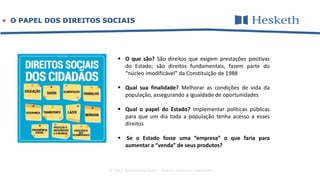 © 2016 Alessandra Gotti – direitos autorais reservados
 O PAPEL DOS DIREITOS SOCIAIS
 O que são? São direitos que exigem prestações positivas
do Estado; são direitos fundamentais, fazem parte do
“núcleo imodificável” da Constituição de 1988
 Qual sua finalidade? Melhorar as condições de vida da
população, assegurando a igualdade de oportunidades
 Qual o papel do Estado? Implementar políticas públicas
para que um dia toda a população tenha acesso a esses
direitos
 Se o Estado fosse uma “empresa” o que faria para
aumentar a “venda” de seus produtos?
 