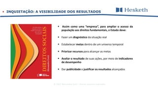 © 2016 Alessandra Gotti – direitos autorais reservados
 INQUIETAÇÃO: A VISIBILIDADE DOS RESULTADOS
 Assim como uma “empresa”, para ampliar o acesso da
população aos direitos fundamentais, o Estado deve:
 Fazer um diagnóstico da situação real
 Estabelecer metas dentro de um universo temporal
 Priorizar recursos para alcançar as metas
 Avaliar o resultado de suas ações, por meio de indicadores
de desempenho
 Dar publicidade e justificar os resultados alcançados
 