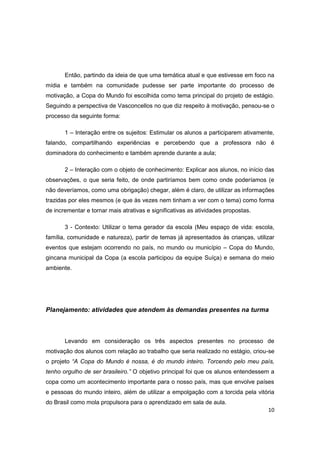 10
Então, partindo da ideia de que uma temática atual e que estivesse em foco na
mídia e também na comunidade pudesse ser parte importante do processo de
motivação, a Copa do Mundo foi escolhida como tema principal do projeto de estágio.
Seguindo a perspectiva de Vasconcellos no que diz respeito à motivação, pensou-se o
processo da seguinte forma:
1 – Interação entre os sujeitos: Estimular os alunos a participarem ativamente,
falando, compartilhando experiências e percebendo que a professora não é
dominadora do conhecimento e também aprende durante a aula;
2 – Interação com o objeto de conhecimento: Explicar aos alunos, no início das
observações, o que seria feito, de onde partiríamos bem como onde poderíamos (e
não deveríamos, como uma obrigação) chegar, além é claro, de utilizar as informações
trazidas por eles mesmos (e que às vezes nem tinham a ver com o tema) como forma
de incrementar e tornar mais atrativas e significativas as atividades propostas.
3 - Contexto: Utilizar o tema gerador da escola (Meu espaço de vida: escola,
família, comunidade e natureza), partir de temas já apresentados às crianças, utilizar
eventos que estejam ocorrendo no país, no mundo ou município – Copa do Mundo,
gincana municipal da Copa (a escola participou da equipe Suíça) e semana do meio
ambiente.
Planejamento: atividades que atendem às demandas presentes na turma
Levando em consideração os três aspectos presentes no processo de
motivação dos alunos com relação ao trabalho que seria realizado no estágio, criou-se
o projeto “A Copa do Mundo é nossa, é do mundo inteiro. Torcendo pelo meu país,
tenho orgulho de ser brasileiro.” O objetivo principal foi que os alunos entendessem a
copa como um acontecimento importante para o nosso país, mas que envolve países
e pessoas do mundo inteiro, além de utilizar a empolgação com a torcida pela vitória
do Brasil como mola propulsora para o aprendizado em sala de aula.
 