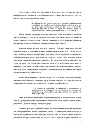 11
Vasconcellos (1992) nos fala sobre a importância da mobilização para o
conhecimento no sentido de que o aluno encare o objeto a ser conhecido como um
desafio a partir de um significado inicial.
A mobilização se coloca como um momento especificamente
pedagógico, em relação à teoria dialética do conhecimento, uma vez
que esta supõe o interesse do sujeito em conhecer. [...] O trabalho
inicial do educador é tornar o objeto em questão, objeto de
conhecimento para aquele sujeito. (VASCONCELLOS, 1992, p.3)
Nesse sentido, buscou-se na primeira semana, expor aos alunos o tema que
seria trabalhado, contar sobre algumas atividades que seriam feitas ao longo do
projeto, desafiando-lhes a trazer o que já conheciam sobre a Copa do Mundo de
maneira que o assunto não caísse de paraquedas em sala de aula.
Partiu-se então de uma atividade chamada “Charada”, onde cada um dos
dezesseis alunos (a professora também) recebeu meia folha de ofício. De um lado da
folha, havia um número, do outro lado, uma figura, sílaba ou palavra. Inicialmente a
atividade seria realizada no pátio, mas, em função da chuva, foi feita dentro da sala de
aula. Para melhor aproveitamento do espaço, foi necessário fazer a brincadeira em
forma de varal, com um fio pendurado em frente ao quadro aonde cada aluno ia
pendurando sua folha, de acordo com o seu número, em ordem crescente, o que fez
com que todos participassem ativamente, concentrando-se ao máximo para saber
quando seria sua vez na sequência.
Assim, tomadas pela curiosidade de descobrir qual seria o tema das atividades
que realizariam durante a passagem da professora estagiária, as crianças foram se
envolvendo na atividade de forma natural. De acordo com PPP escola,
[...] o incentivo à curiosidade, a exploração, o encantamento, o
questionamento a indagação e o conhecimento da criança, são
relevantes para a formação da ação do professor e da escola. [...].
(PPP, 2012, p.14)
Após a revelação da charada, foi possível perceber o entusiasmo dos alunos,
uma vez que já começaram a compartilhar informações sobre o tema e contar sobre a
gincana da Copa que a escola havia participado.
Sabendo qual seria o ponto de partida, foi então necessário mostrar aos alunos
por onde passaríamos e onde poderíamos chegar. É interessante deixar claro que, o
tema Copa do Mundo foi escolhido por estar em foco no mundo inteiro durante o
período de estágio, sendo assim, foi utilizado com o objetivo de gerar interesse por
 