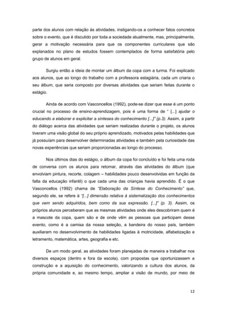 12
parte dos alunos com relação às atividades, instigando-os a conhecer fatos concretos
sobre o evento, que é discutido por toda a sociedade atualmente, mas, principalmente,
gerar a motivação necessária para que os componentes curriculares que são
explanados no plano de estudos fossem contemplados de forma satisfatória pelo
grupo de alunos em geral.
Surgiu então a ideia de montar um álbum da copa com a turma. Foi explicado
aos alunos, que ao longo do trabalho com a professora estagiária, cada um criaria o
seu álbum, que seria composto por diversas atividades que seriam feitas durante o
estágio.
Ainda de acordo com Vasconcellos (1992), pode-se dizer que esse é um ponto
crucial no processo de ensino-aprendizagem, pois é uma forma de “ [...] ajudar o
educando a elaborar e explicitar a sínteses do conhecimento [...]” (p.3). Assim, a partir
do diálogo acerca das atividades que seriam realizadas durante o projeto, os alunos
tiveram uma visão global do seu próprio aprendizado, motivados pelas habilidades que
já possuíam para desenvolver determinadas atividades e também pela curiosidade das
novas experiências que seriam proporcionadas ao longo do processo.
Nos últimos dias do estágio, o álbum da copa foi concluído e foi feita uma roda
de conversa com os alunos para retomar, através das atividades do álbum (que
envolviam pintura, recorte, colagem – habilidades pouco desenvolvidas em função da
falta da educação infantil) o que cada uma das crianças havia aprendido. É o que
Vasconcellos (1992) chama de “Elaboração da Síntese do Conhecimento” que,
segundo ele, se refere à “[...] dimensão relativa à sistematização dos conhecimentos
que vem sendo adquiridos, bem como da sua expressão. [...]” (p. 3). Assim, os
próprios alunos perceberam que as mesmas atividades onde eles descobriram quem é
a mascote da copa, quem são e de onde vêm as pessoas que participam desse
evento, como é a camisa da nossa seleção, a bandeira do nosso país, também
auxiliaram no desenvolvimento de habilidades ligadas à motricidade, alfabetização e
letramento, matemática, artes, geografia e etc.
De um modo geral, as atividades foram planejadas de maneira a trabalhar nos
diversos espaços (dentro e fora da escola), com propostas que oportunizassem a
construção e a aquisição do conhecimento, valorizando a cultura dos alunos, da
própria comunidade e, ao mesmo tempo, ampliar a visão de mundo, por meio de
 