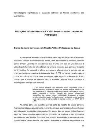13
aprendizagens significativas e buscando sobrepor os fatores qualitativos aos
quantitativos.
SITUAÇÕES DE APRENDIZAGEM E NÃO APRENDIZAGEM: O PAPEL DO
PROFESSOR
Diante da matriz curricular e do Projeto Político Pedagógico da Escola
Por saber que a maioria dos alunos não havia frequentado a Educação Infantil,
ficou clara também a necessidade de atentar, além das questões curriculares, também
para o brincar. Levando em consideração que a turma tem aula em uma sala que é
utilizada pela turminha da faixa etária 5 no turno da manhã e que, por isso, é repleta
de brinquedos, foi necessário alterar um pouco o planejamento e permitir que as
crianças tivessem momentos de brincadeira livre. O PPP da escola parceira dialoga
com a importância do brincar para as crianças, pois, segundo o documento, é pelo
brincar que a criança se prepara para o aprender, adquire novos conceitos e
informações e interage com o mundo.
[...] O brincar torna-se um elemento muito importante para o
desenvolvimento da criança, sendo um modelo ativo e formador de
sua imaginação. [...] Brincando ela imita gestos e atitudes do mundo
adulto, descobre o mundo, vivencia leis, regras, experimenta
sensações. Ao brincar, afeto, motricidade, linguagem e outras
funções cognitivas estão profundamente interligadas o que contribui
para o processo de apropriação de signos sociais. [...] (PPP, 2012,
p.17)
Atentando para essa questão que faz parte da filosofia da escola parceira,
foram adicionados ao planejamento, momentos em que as crianças pudessem brincar
sem atividades e propostas direcionadas. Em alguns dias, os alunos podiam ficar em
torno de quinze minutos após o recreio brincando na pracinha e com brinquedos
escolhidos na sala de aula. Em outros dias, quando as atividades já estavam prontas,
podiam brincar dentro da sala, com roupas, acessórios e fantasias disponíveis e nos
 