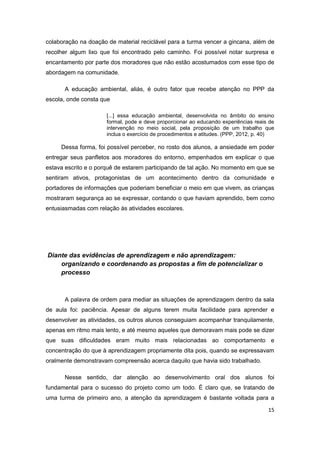 15
colaboração na doação de material reciclável para a turma vencer a gincana, além de
recolher algum lixo que foi encontrado pelo caminho. Foi possível notar surpresa e
encantamento por parte dos moradores que não estão acostumados com esse tipo de
abordagem na comunidade.
A educação ambiental, aliás, é outro fator que recebe atenção no PPP da
escola, onde consta que
[...] essa educação ambiental, desenvolvida no âmbito do ensino
formal, pode e deve proporcionar ao educando experiências reais de
intervenção no meio social, pela proposição de um trabalho que
inclua o exercício de procedimentos e atitudes. (PPP, 2012, p. 40)
Dessa forma, foi possível perceber, no rosto dos alunos, a ansiedade em poder
entregar seus panfletos aos moradores do entorno, empenhados em explicar o que
estava escrito e o porquê de estarem participando de tal ação. No momento em que se
sentiram ativos, protagonistas de um acontecimento dentro da comunidade e
portadores de informações que poderiam beneficiar o meio em que vivem, as crianças
mostraram segurança ao se expressar, contando o que haviam aprendido, bem como
entusiasmadas com relação às atividades escolares.
Diante das evidências de aprendizagem e não aprendizagem:
organizando e coordenando as propostas a fim de potencializar o
processo
A palavra de ordem para mediar as situações de aprendizagem dentro da sala
de aula foi: paciência. Apesar de alguns terem muita facilidade para aprender e
desenvolver as atividades, os outros alunos conseguiam acompanhar tranquilamente,
apenas em ritmo mais lento, e até mesmo aqueles que demoravam mais pode se dizer
que suas dificuldades eram muito mais relacionadas ao comportamento e
concentração do que à aprendizagem propriamente dita pois, quando se expressavam
oralmente demonstravam compreensão acerca daquilo que havia sido trabalhado.
Nesse sentido, dar atenção ao desenvolvimento oral dos alunos foi
fundamental para o sucesso do projeto como um todo. É claro que, se tratando de
uma turma de primeiro ano, a atenção da aprendizagem é bastante voltada para a
 