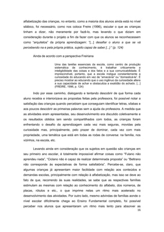 16
alfabetização das crianças, no entanto, como a maioria dos alunos ainda está no nível
silábico, foi necessário, como nos coloca Freire (1996), escutar o que as crianças
tinham a dizer, não meramente por fazê-lo, mas levando o que diziam em
consideração durante o projeto a fim de fazer com que os alunos se reconhecessem
como “arquitetos” da própria aprendizagem: “[...] desafiar o aluno a que se vá
percebendo na e pela própria prática, sujeito capaz de saber.[...] ” (p. 124)
Ainda de acordo com a perspectiva Freiriana
Uma das tarefas essenciais da escola, como centro de produção
sistemática de conhecimento, é trabalhar criticamente a
inteligibilidade das coisas e dos fatos e a sua comunicabilidade. É
imprescindível, portanto, que a escola instigue constantemente a
curiosidade do educando em vez de “amaciá-la” ou “domesticá-la”. É
preciso mostrar ao educando que o uso ingênuo da curiosidade altera
a sua capacidade de achar e obstaculiza a exatidão do achado. [...]
(FREIRE, 1996, p. 124)
Indo por esse caminho, dialogando e tentando descobrir de que forma cada
aluno recebia e interiorizava as propostas feitas pela professora, foi possível notar a
satisfação das crianças quando percebiam que conseguiam identificar letras, sílabas e
aos poucos descobrir as primeiras palavras sem a ajuda da professora. A medida que
as atividades eram apresentadas, seu desenvolvimento era discutido coletivamente e
os resultados obtidos iam sendo compartilhados com todos, as crianças foram
enfrentando o desafio da aprendizagem cada vez mais seguras, movidas pela
curiosidade mas, principalmente, pelo prazer de dominar, cada vez com mais
propriedade, uma temática que está em todas as rodas de conversa: na família, nos
vizinhos, na escola, etc.
Levando ainda em consideração que os sujeitos em questão são crianças em
seu primeiro ano escolar, é totalmente impossível afirmar coisas como “Fulano não
aprendeu nada”, “Ciclano não é capaz de realizar determinada proposta” ou “Beltrano
não corresponde às expectativas de forma satisfatória”. Percebe-se, claro, que
algumas crianças já apresentam maior facilidade com relação aos conteúdos e
demandas escolas, principalmente com relação à alfabetização, mas isso se deve ao
fato de que, recorrendo às suas realidades, se sabe que as respectivas famílias
estimulam as mesmas com relação ao conhecimento do alfabeto, dos números, de
placas, rótulos e etc., o que imprime nelas um ritmo mais acelerado no
desenvolvimento das atividades. Por outro lado, mesmo advindas de famílias aonde o
nível escolar dificilmente chega ao Ensino Fundamental completo, foi possível
perceber nos alunos que apresentaram um ritmo mais lento para absorver as
 