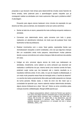 17
propostas e que levavam mais tempo para desenvolvê-las (muitas vezes fazendo de
forma errada), tanto potencial para a aprendizagem quanto naqueles que já
conseguiam realizar as atividades com maior autonomia. Mas qual o problema então?
A abordagem.
Enquanto para alguns alunos bastavam cinco minutos de exposição do que
deveria ser feito, para os demais, era necessário rumar por outros caminhos:
 Sentar ao lado de um aluno, passando-lhe mais confiança enquanto realizava a
atividade;
 Conversar com determinado aluno, após conversa com todo o grupo,
realizando um atendimento individual, de modo que ele pudesse focar mais
facilmente na fala da professora;
 Realizar movimentos com o corpo, fazer gestos, expressões faciais que
dramatizassem situações a serem analisadas, uma vez que algumas crianças
têm um vocabulário ainda muito pequeno, desconhecem muitas palavras
devido a pouca convivência com outras crianças e falta de estímulo dos adultos
em casa;
 Instigar ao erro, provocar alguns alunos de modo que realizassem as
atividades, inicialmente, como sabiam ou como achavam que deveriam ser
realizadas e certificá-los de que, mesmo tendo uma maneira correta de fazer,
poderiam surgir outras que nos levassem até o mesmo resultado ou a
resultados melhores ainda. O erro, aliás, no que diz respeito à alfabetização, é
um medo muito presente nessa frase de transição entre a “escrita do desenho”
e a escrita dos textos propriamente ditos pela qual estão passando as crianças
da turma parceira. Muitas vezes, o medo de errar era tão maior que a
curiosidade de aprender que, mesmo sabendo realizar determinada atividade,
alguns alunos limitavam-se a dizer “não sei”. Sobre os erros cometidos pelas
crianças durante a alfabetização, Rangel (2008) aponta que
[...] Alguns pesquisadores utilizam a teoria de Ferreiro que aponta o
erro como uma etapa natural e necessária para a criança aprender, e
a partir dessa leitura concluem que o professor não deve inibir a
criança. Ela irá errar sim, dizem eles, e nós deixaremos, pois ela
acabará aprendendo a escrever certo. Ficará mais confiante,
podendo escrever, comunicar-se e a correção virá com o tempo.
(RANGEL, 2008, p. 43)
 