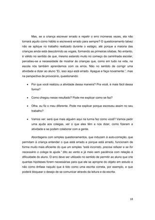 18
Mas, se a criança escrever errado e repetir o erro inúmeras vezes, ela não
tomará aquilo como hábito e escreverá errado para sempre? O questionamento talvez
não se aplique no trabalho realizado durante o estágio, até porque a maioria das
crianças ainda está descobrindo as vogais, formando as primeiras sílabas. No entanto,
é válido no sentido de que, mesmo estando muito no começo da caminhada escolar,
percebeu-se a necessidade de mostrar às crianças que, como em tudo na vida, na
escola nós também aprendemos com os erros. Não no sentido de corrigir uma
atividade e dizer ao aluno “Ei, isso aqui está errado. Apague e faça novamente.”, mas
na perspectiva de provocá-lo, questionando:
 Por que você realizou a atividade dessa maneira? Pra você, é mais fácil dessa
forma?
 Como chegou nesse resultado? Pode me explicar como se faz?
 Olha, eu fiz o meu diferente. Pode me explicar porque escreveu assim no seu
trabalho?
 Vamos ver: será que mais alguém aqui na turma fez como você? Vamos pedir
uma ajuda aos colegas, ver o que eles têm a nos dizer, como fizeram a
atividade e se podem colaborar com a gente.
Abordagens com simples questionamentos, que induzam à auto-correção, que
permitam à criança entender o que está errado e porque está errado, funcionam de
forma muito mais eficiente do que um simples “está incorreto, precisa refazer e se for
necessário o colega te ajuda.” dito ao vento e já meio sem paciência com relação à
dificuldade do aluno. O erro deve ser utilizado no sentido de permitir ao aluno que crie
quantas hipóteses forem necessárias para que ele se aproprie do objeto em estudo e
não como ênfase naquilo que é tido como uma escrita correta, por exemplo, e que
poderá bloquear o desejo de se comunicar através da leitura e da escrita.
 