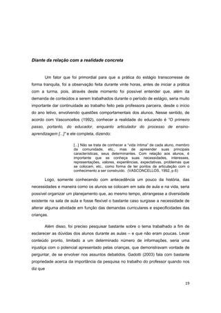 19
Diante da relação com a realidade concreta
Um fator que foi primordial para que a prática do estágio transcorresse de
forma tranquila, foi a observação feita durante vinte horas, antes de iniciar a prática
com a turma, pois, através deste momento foi possível entender que, além da
demanda de conteúdos a serem trabalhados durante o período de estágio, seria muito
importante dar continuidade ao trabalho feito pela professora parceira, desde o início
do ano letivo, envolvendo questões comportamentais dos alunos. Nesse sentido, de
acordo com Vasconcellos (1992), conhecer a realidade do educando é “O primeiro
passo, portanto, do educador, enquanto articulador do processo de ensino-
aprendizagem [...]” e ele completa, dizendo:
[...] Não se trata de conhecer a “vida íntima” de cada aluno, membro
da comunidade, etc., mas de apreender suas principais
características, seus determinantes. Com relação aos alunos, é
importante que se conheça suas necessidades, interesses,
representações, valores, experiências, expectativas, problemas que
se colocam, etc., como forma de ter pontos de articulação com o
conhecimento a ser construído. (VASCONCELLOS, 1992, p.6)
Logo, somente conhecendo com antecedência um pouco da história, das
necessidades e maneira como os alunos se colocam em sala de aula e na vida, seria
possível organizar um planejamento que, ao mesmo tempo, abrangesse a diversidade
existente na sala de aula e fosse flexível o bastante caso surgisse a necessidade de
alterar alguma atividade em função das demandas curriculares e especificidades das
crianças.
Além disso, foi preciso pesquisar bastante sobre o tema trabalhado a fim de
esclarecer as dúvidas dos alunos durante as aulas – e que não eram poucas. Levar
conteúdo pronto, limitado a um determinado número de informações, seria uma
injustiça com o potencial apresentado pelas crianças, que demonstravam vontade de
perguntar, de se envolver nos assuntos debatidos. Gadotti (2003) fala com bastante
propriedade acerca da importância da pesquisa no trabalho do professor quando nos
diz que
 